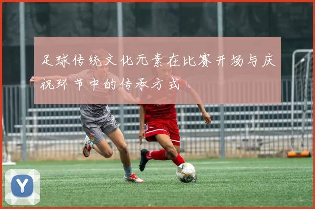 足球传统文化元素在比赛开场与庆祝环节中的传承方式