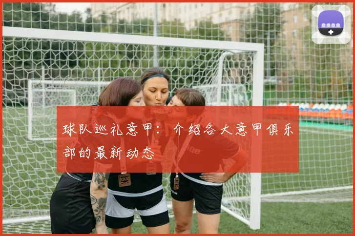 球队巡礼意甲：介绍各大意甲俱乐部的最新动态