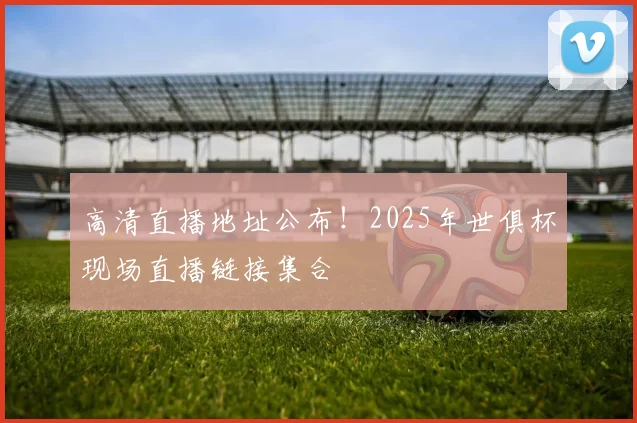 高清直播地址公布！2025年世俱杯现场直播链接集合