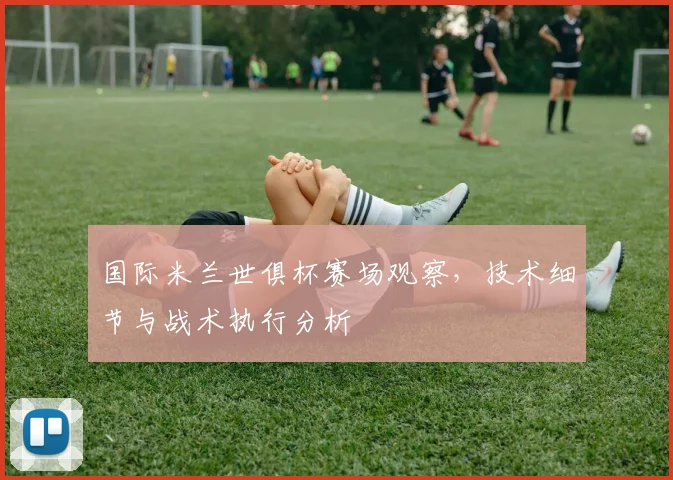 国际米兰世俱杯赛场观察，技术细节与战术执行分析